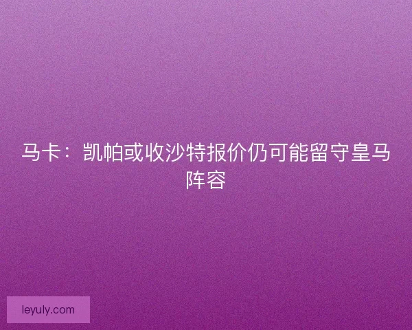 马卡：凯帕或收沙特报价仍可能留守皇马阵容