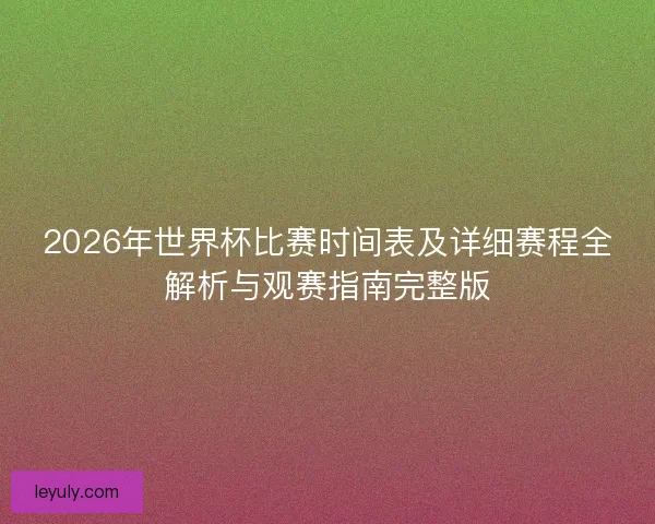2026年世界杯比赛时间表及详细赛程全解析与观赛指南完整版 2026年世界杯比赛时间表及详细赛程全解析与观赛指南完整版