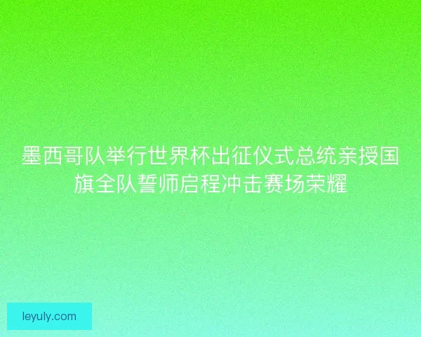 墨西哥队举行世界杯出征仪式总统亲授国旗全队誓师启程冲击赛场荣耀