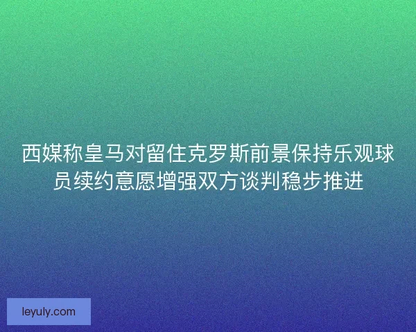 西媒称皇马对留住克罗斯前景保持乐观球员续约意愿增强双方谈判稳步推进