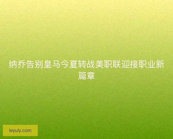 纳乔告别皇马今夏转战美职联迎接职业新篇章