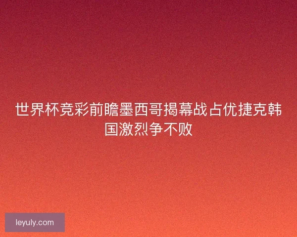 世界杯竞彩前瞻墨西哥揭幕战占优捷克韩国激烈争不败 世界杯竞彩前瞻墨西哥揭幕战占优捷克韩国激烈争不败