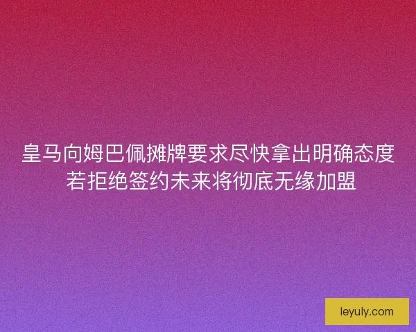 皇马向姆巴佩摊牌要求尽快拿出明确态度 若拒绝签约未来将彻底无缘加盟