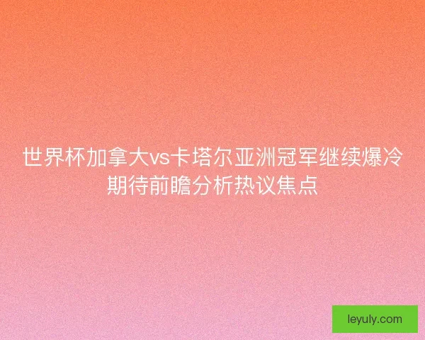 世界杯加拿大vs卡塔尔亚洲冠军继续爆冷期待前瞻分析热议焦点