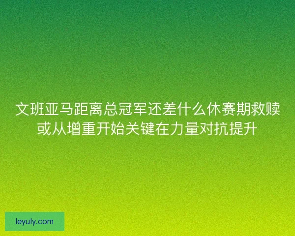 文班亚马距离总冠军还差什么休赛期救赎或从增重开始关键在力量对抗提升
