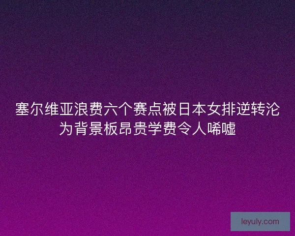 塞尔维亚浪费六个赛点被日本女排逆转沦为背景板昂贵学费令人唏嘘 塞尔维亚浪费六个赛点被日本女排逆转沦为背景板昂贵学费令人唏嘘