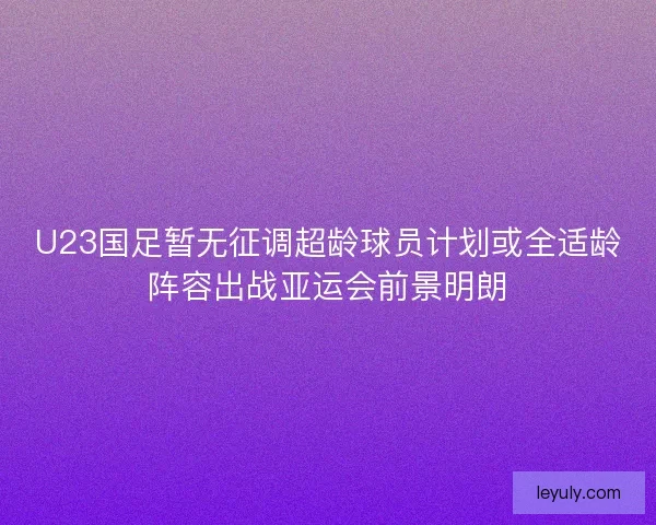 U23国足暂无征调超龄球员计划或全适龄阵容出战亚运会前景明朗
