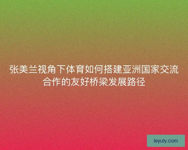 张美兰视角下体育如何搭建亚洲国家交流合作的友好桥梁发展路径 张美兰视角下体育如何搭建亚洲国家交流合作的友好桥梁发展路径