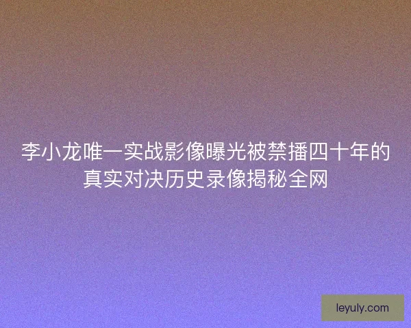 李小龙唯一实战影像曝光被禁播四十年的真实对决历史录像揭秘全网